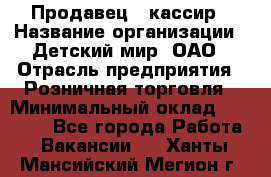 Продавец - кассир › Название организации ­ Детский мир, ОАО › Отрасль предприятия ­ Розничная торговля › Минимальный оклад ­ 25 000 - Все города Работа » Вакансии   . Ханты-Мансийский,Мегион г.